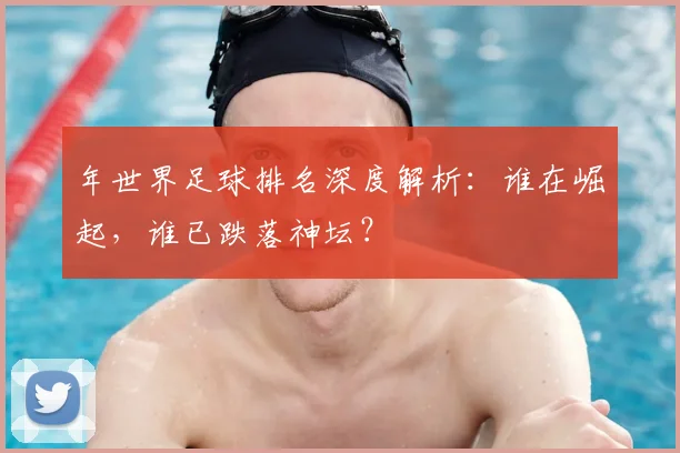 年世界足球排名深度解析:谁在崛起,谁已跌落神坛?