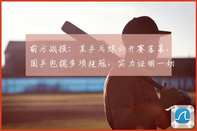 前方战报：某乒乓球公开赛落幕，国乒包揽多项桂冠，实力证明一切