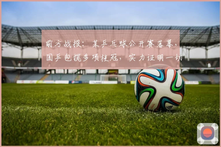 前方战报:某乒乓球公开赛落幕,国乒包揽多项桂冠,实力证明一切
