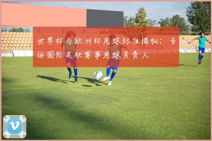 世界杯与欧洲杯用球标准揭秘:专访国际足联赛事用球负责人
