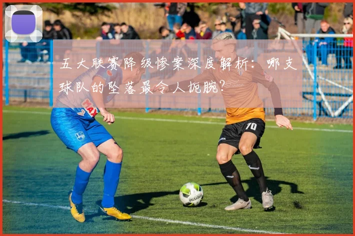 五大联赛降级惨案深度解析:哪支球队的坠落最令人扼腕?