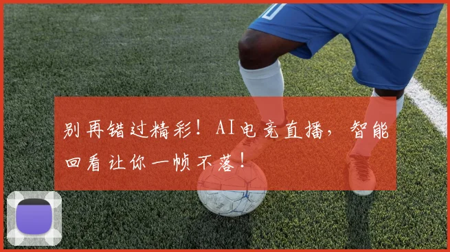 别再错过精彩!AI电竞直播,智能回看让你一帧不落!