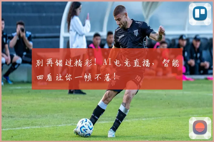 别再错过精彩!AI电竞直播,智能回看让你一帧不落!