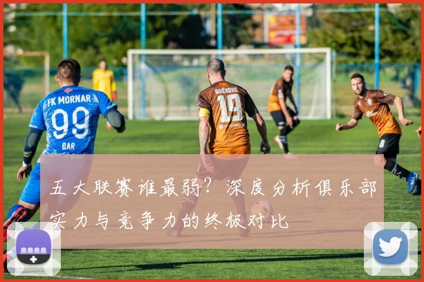 五大联赛谁最弱?深度分析俱乐部实力与竞争力的终极对比